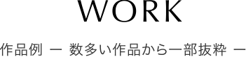 WORK 作品例 ー 数多い作品から一部抜粋 ー